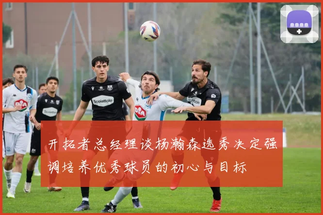 开拓者总经理谈杨瀚森选秀决定强调培养优秀球员的初心与目标