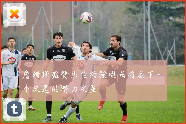 詹姆斯盛赞杰伦约翰逊或将成下一个皮蓬的潜力之星