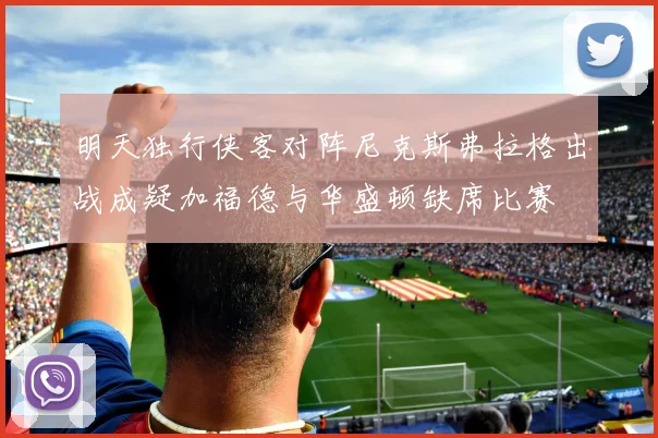 明天独行侠客对阵尼克斯弗拉格出战成疑加福德与华盛顿缺席比赛
