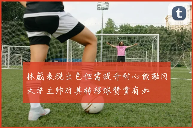 林葳表现出色但需提升耐心俄勒冈大学主帅对其转移球赞赏有加