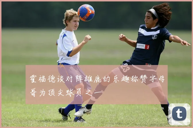 霍福德谈对阵雄鹿的乐趣称赞字母哥为顶尖球员之一