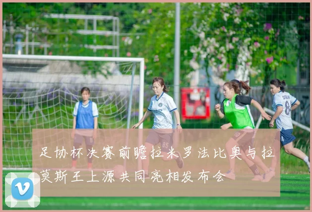 足协杯决赛前瞻拉米罗法比奥与拉莫斯王上源共同亮相发布会
