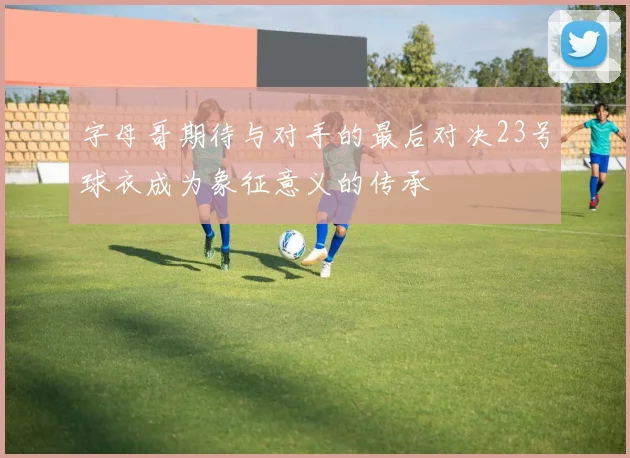 字母哥期待与对手的最后对决23号球衣成为象征意义的传承