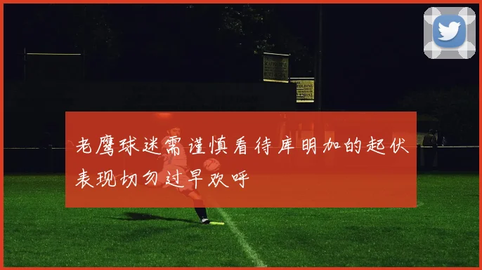 老鹰球迷需谨慎看待库明加的起伏表现切勿过早欢呼