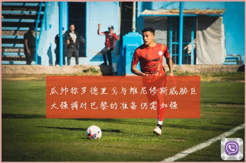 瓜帅称罗德里戈与维尼修斯威胁巨大强调对巴黎的准备仍需加强
