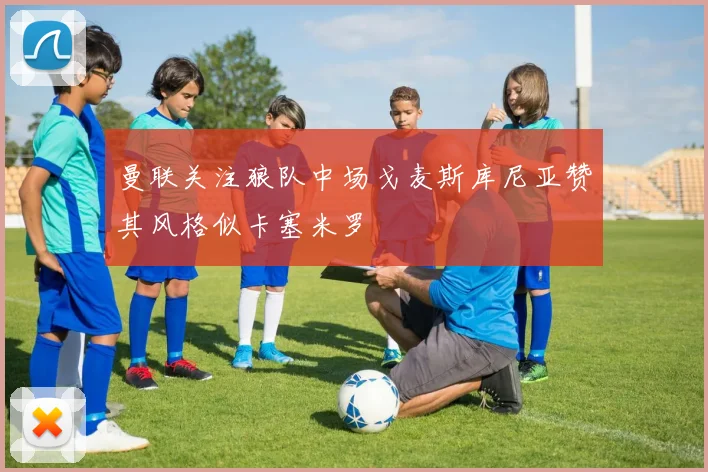 曼联关注狼队中场戈麦斯库尼亚赞其风格似卡塞米罗
