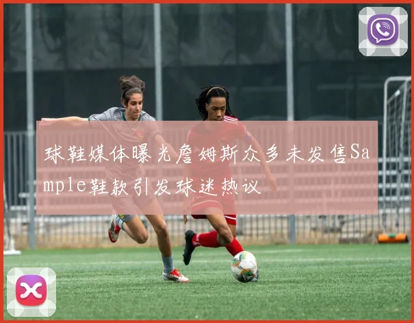 球鞋媒体曝光詹姆斯众多未发售Sample鞋款引发球迷热议