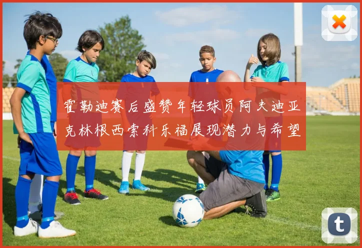 霍勒迪赛后盛赞年轻球员阿夫迪亚克林根西索科乐福展现潜力与希望