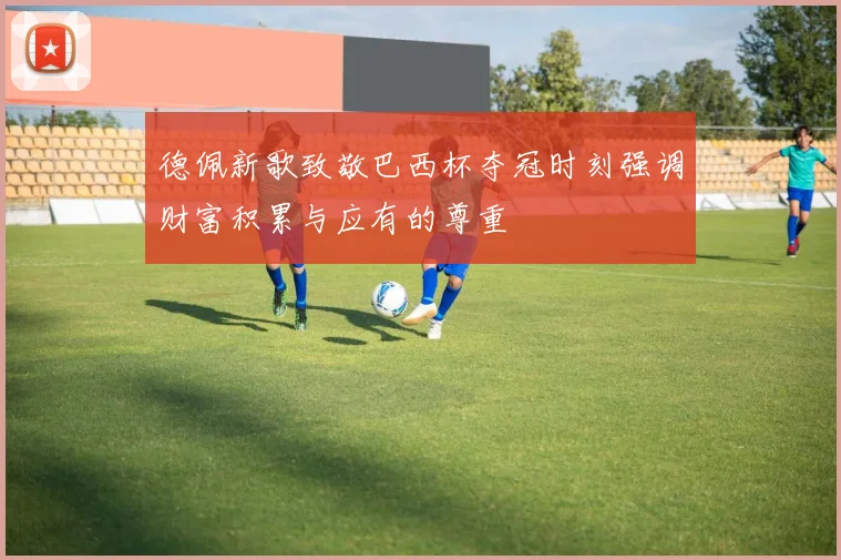 德佩新歌致敬巴西杯夺冠时刻强调财富积累与应有的尊重