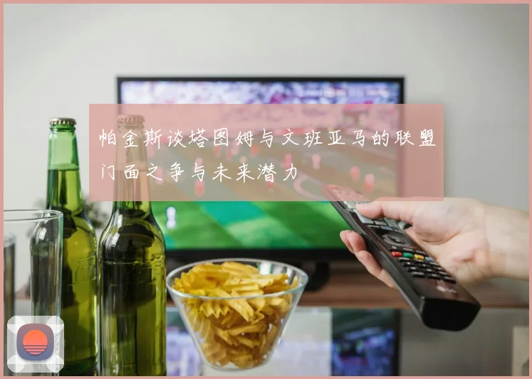 帕金斯谈塔图姆与文班亚马的联盟门面之争与未来潜力