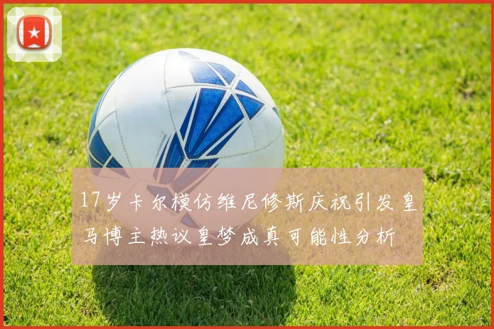 17岁卡尔模仿维尼修斯庆祝引发皇马博主热议皇梦成真可能性分析