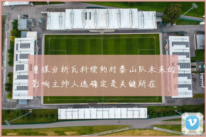 鲁媒分析瓦科续约对泰山队未来的影响主帅人选确定是关键所在