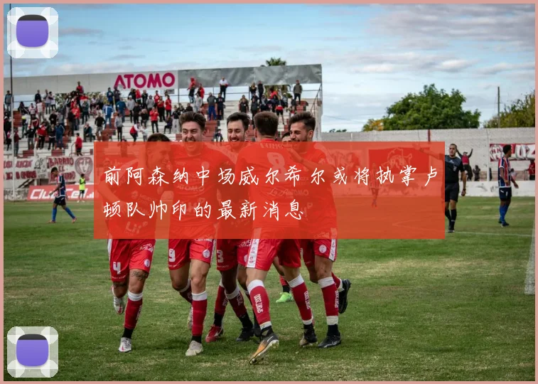 前阿森纳中场威尔希尔或将执掌卢顿队帅印的最新消息