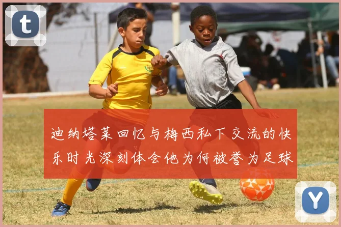 迪纳塔莱回忆与梅西私下交流的快乐时光深刻体会他为何被誉为足球历史最佳