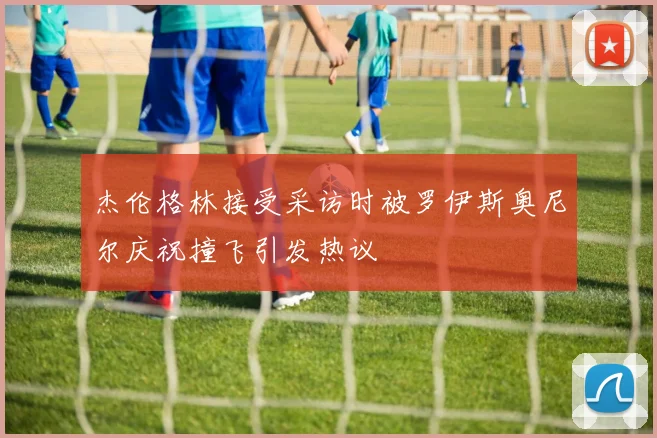 杰伦格林接受采访时被罗伊斯奥尼尔庆祝撞飞引发热议