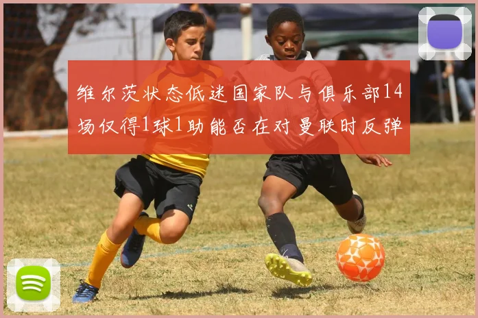 维尔茨状态低迷国家队与俱乐部14场仅得1球1助能否在对曼联时反弹