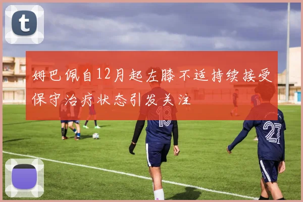 姆巴佩自12月起左膝不适持续接受保守治疗状态引发关注