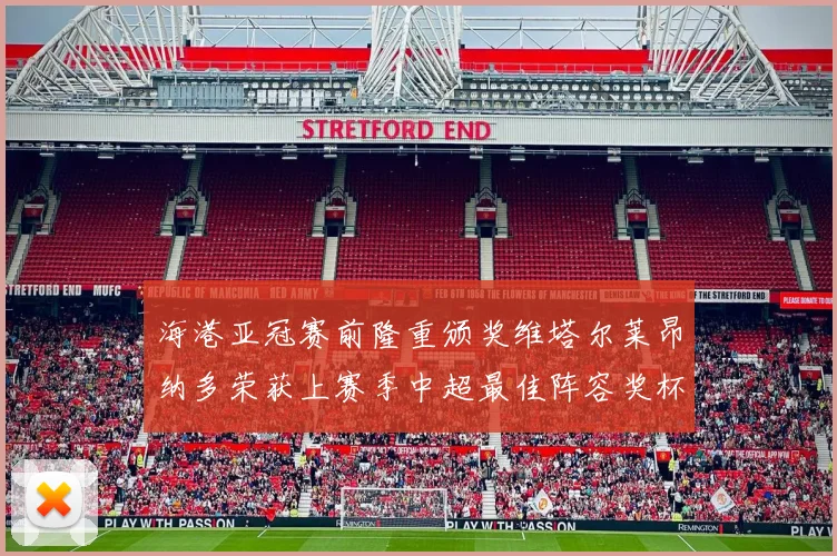 海港亚冠赛前隆重颁奖维塔尔莱昂纳多荣获上赛季中超最佳阵容奖杯
