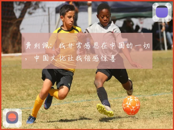 费利佩：我非常感恩在中国的一切，中国文化让我倍感惊喜