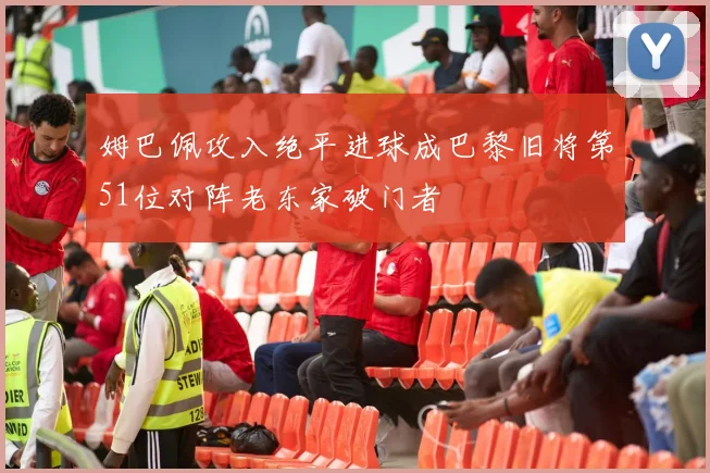 姆巴佩攻入绝平进球成巴黎旧将第51位对阵老东家破门者