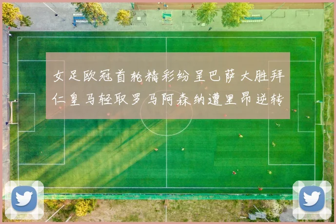 女足欧冠首轮精彩纷呈巴萨大胜拜仁皇马轻取罗马阿森纳遭里昂逆转