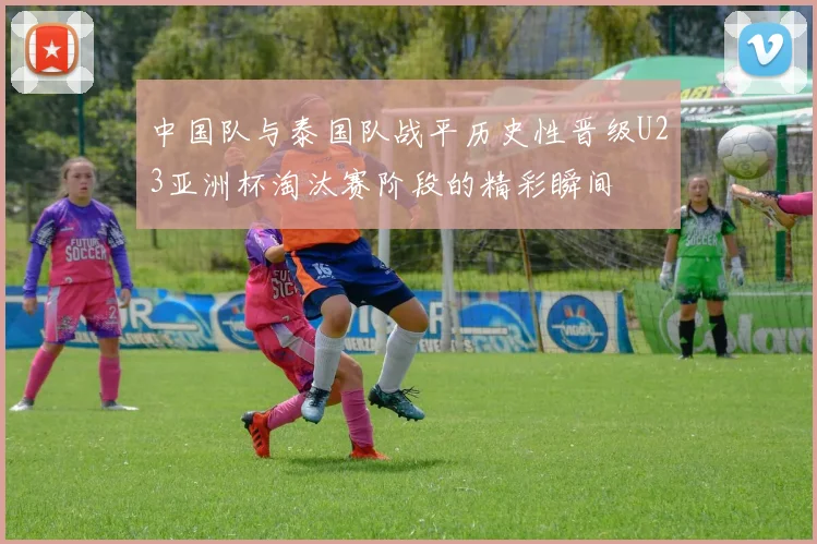 中国队与泰国队战平历史性晋级U23亚洲杯淘汰赛阶段的精彩瞬间