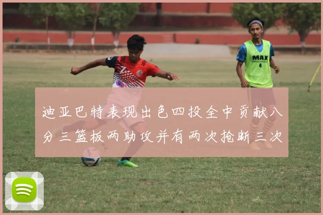 迪亚巴特表现出色四投全中贡献八分三篮板两助攻并有两次抢断三次盖帽