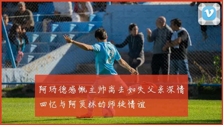 阿玛德感慨主帅离去如失父亲深情回忆与阿莫林的师徒情谊