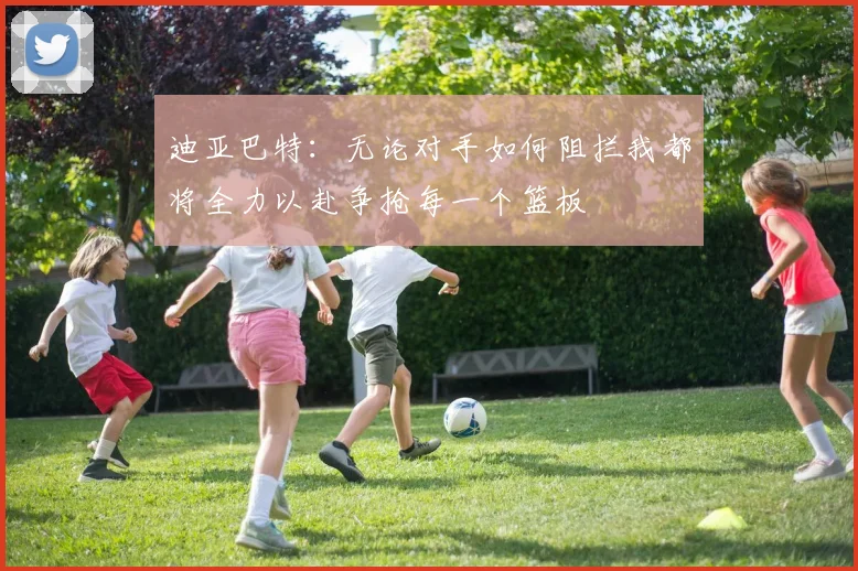 迪亚巴特：无论对手如何阻拦我都将全力以赴争抢每一个篮板