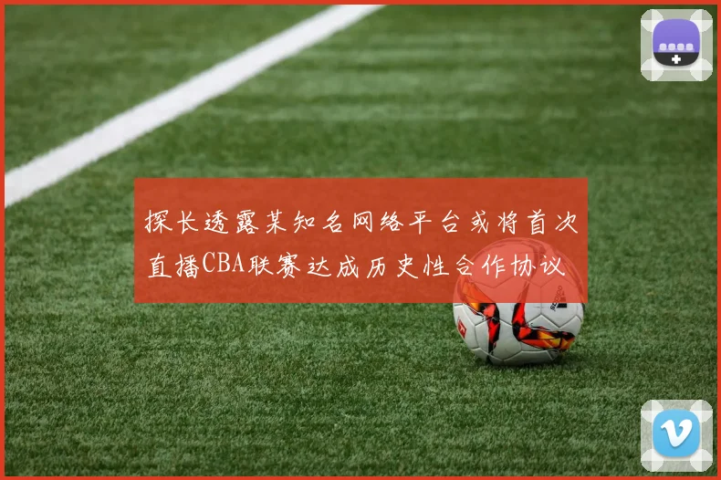 探长透露某知名网络平台或将首次直播CBA联赛达成历史性合作协议