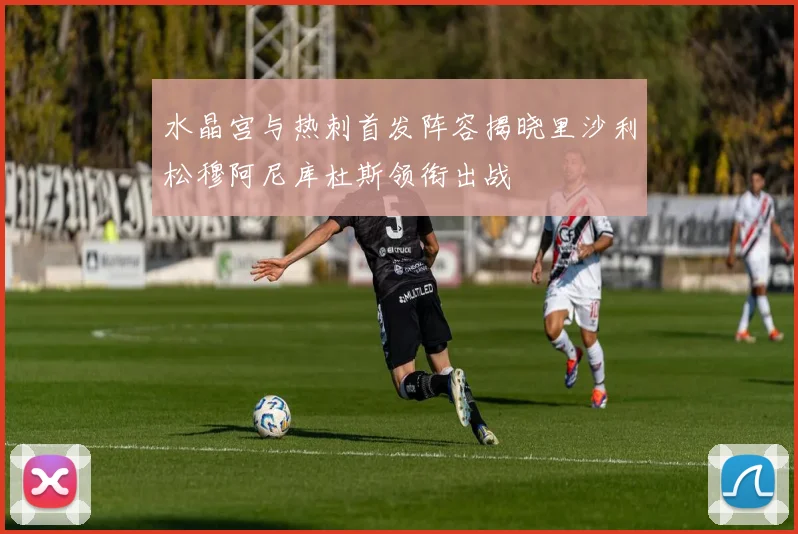 水晶宫与热刺首发阵容揭晓里沙利松穆阿尼库杜斯领衔出战