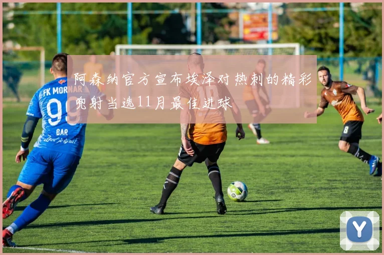 阿森纳官方宣布埃泽对热刺的精彩兜射当选11月最佳进球