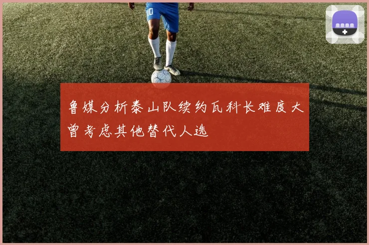 鲁媒分析泰山队续约瓦科长难度大曾考虑其他替代人选