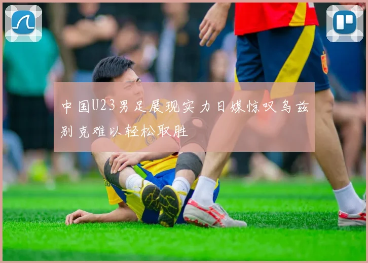 中国U23男足展现实力日媒惊叹乌兹别克难以轻松取胜