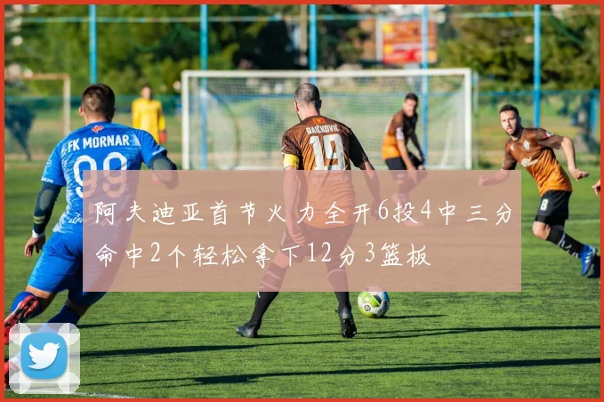 阿夫迪亚首节火力全开6投4中三分命中2个轻松拿下12分3篮板