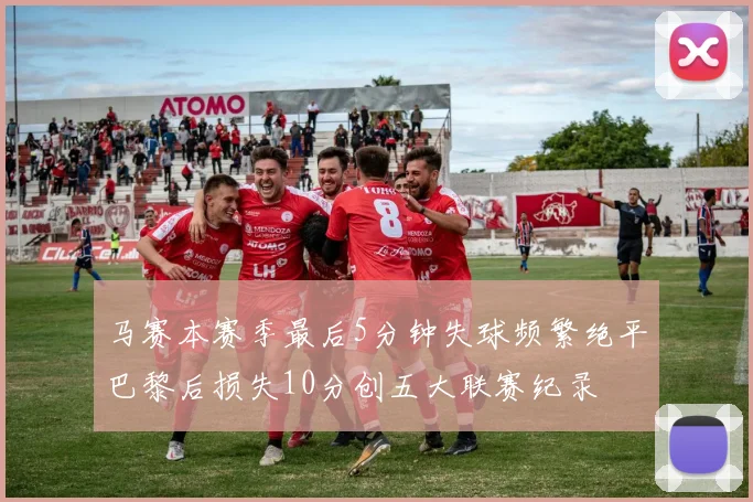 马赛本赛季最后5分钟失球频繁绝平巴黎后损失10分创五大联赛纪录