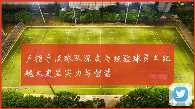 卢指导谈球队深度与经验球员年纪越大更显实力与智慧