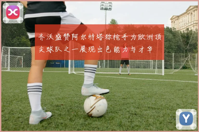 齐沃盛赞阿尔特塔称枪手为欧洲顶尖球队之一展现出色能力与才华