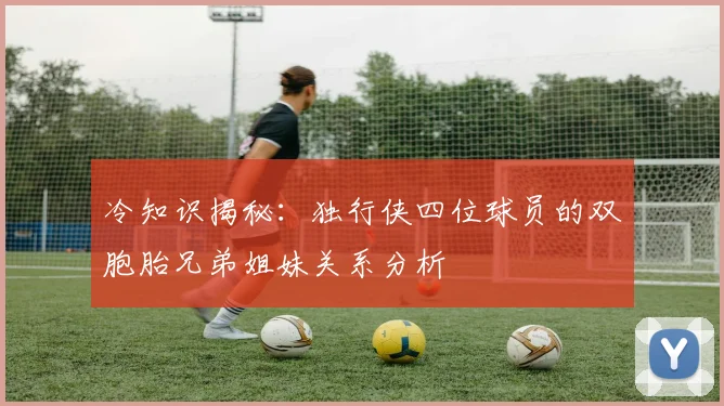 冷知识揭秘：独行侠四位球员的双胞胎兄弟姐妹关系分析