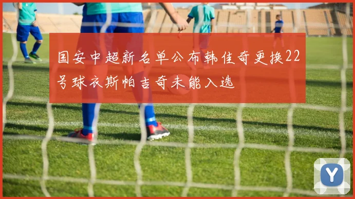 国安中超新名单公布韩佳奇更换22号球衣斯帕吉奇未能入选