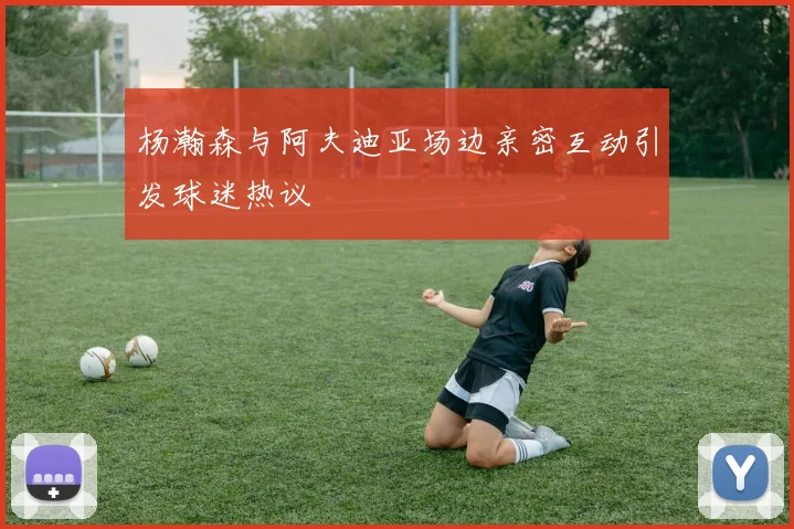 杨瀚森与阿夫迪亚场边亲密互动引发球迷热议