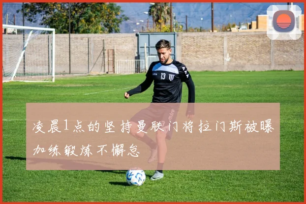 凌晨1点的坚持曼联门将拉门斯被曝加练锻炼不懈怠