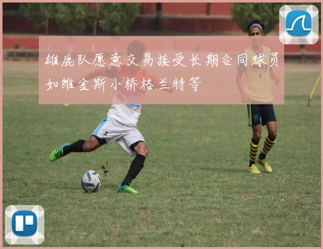 雄鹿队愿意交易接受长期合同球员如维金斯小桥格兰特等