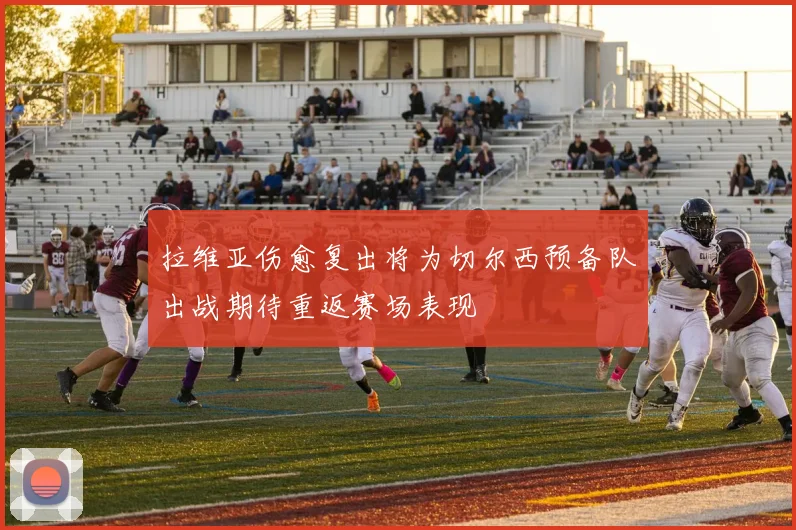 拉维亚伤愈复出将为切尔西预备队出战期待重返赛场表现
