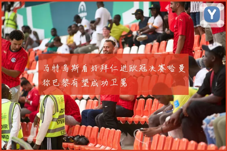 马特乌斯看好拜仁进欧冠决赛哈曼称巴黎有望成功卫冕