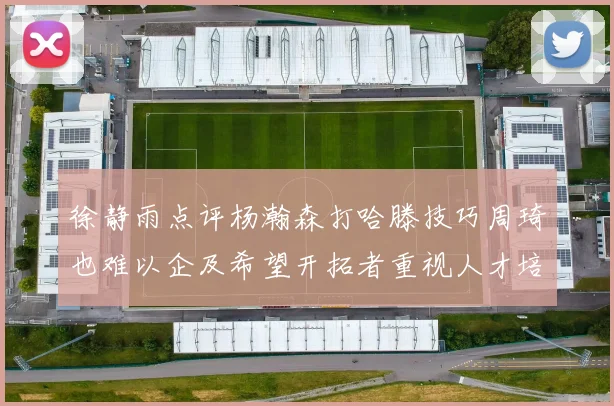 徐静雨点评杨瀚森打哈滕技巧周琦也难以企及希望开拓者重视人才培养