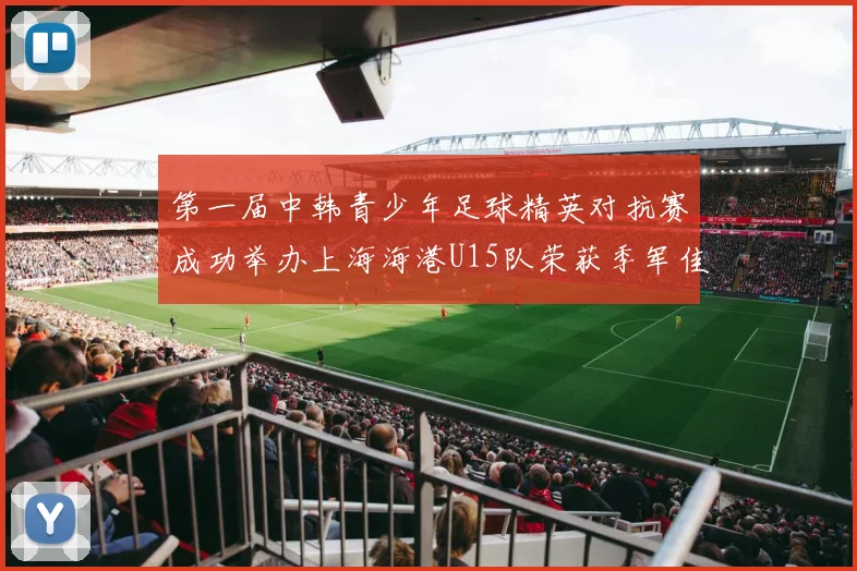 第一届中韩青少年足球精英对抗赛成功举办上海海港U15队荣获季军佳绩