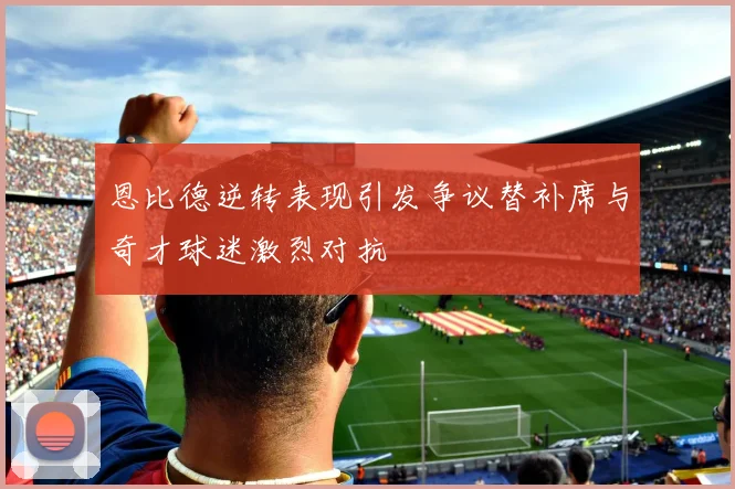 恩比德逆转表现引发争议替补席与奇才球迷激烈对抗