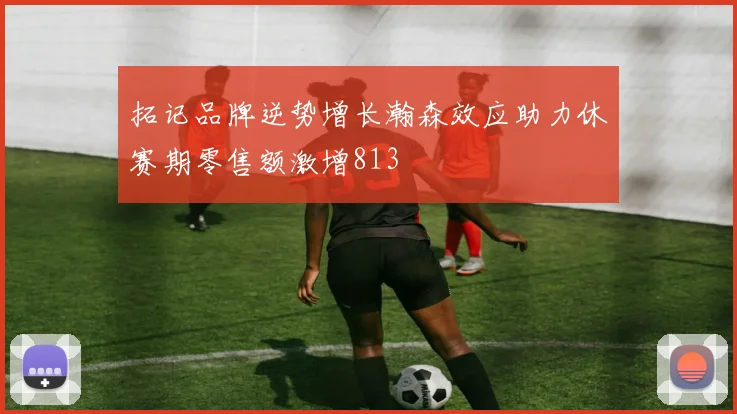 拓记品牌逆势增长瀚森效应助力休赛期零售额激增813