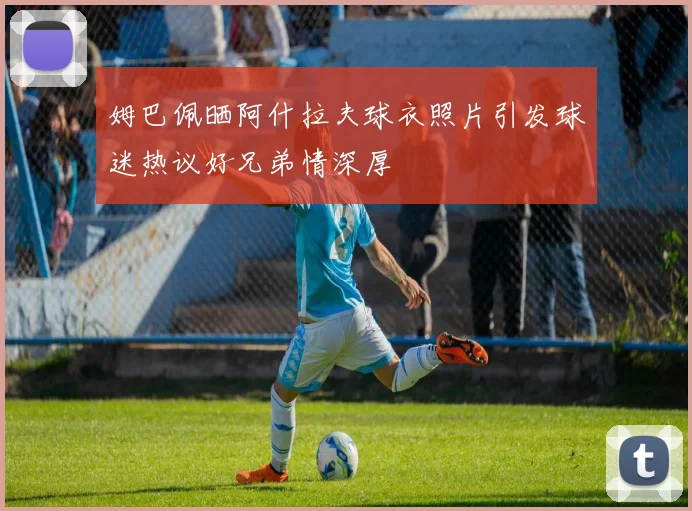 姆巴佩晒阿什拉夫球衣照片引发球迷热议好兄弟情深厚